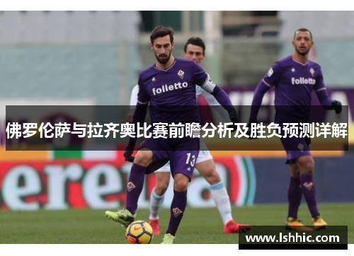 佛罗伦萨与拉齐奥比赛前瞻分析及胜负预测详解