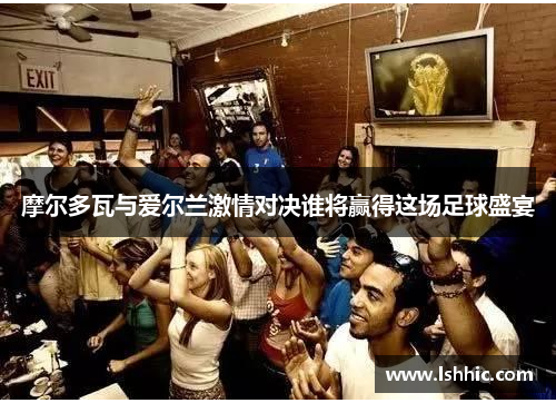 摩尔多瓦与爱尔兰激情对决谁将赢得这场足球盛宴