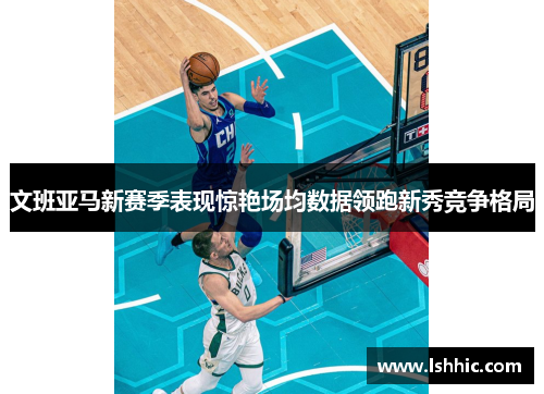 文班亚马新赛季表现惊艳场均数据领跑新秀竞争格局
