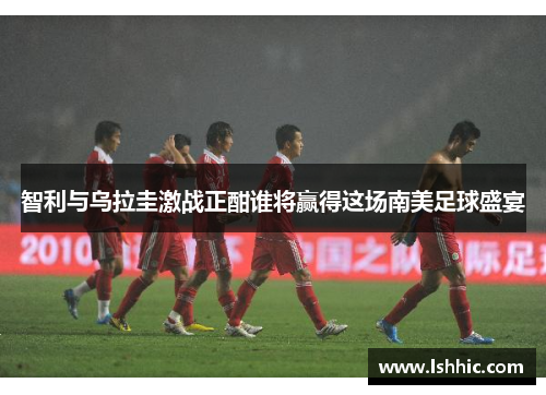 智利与乌拉圭激战正酣谁将赢得这场南美足球盛宴