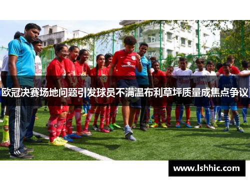 欧冠决赛场地问题引发球员不满温布利草坪质量成焦点争议